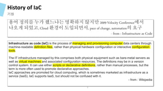 History of IaC
기원
용어 정의를 누가 했느냐는 명확하지 않지만 2009 Velocity Conference에서
나오게 되었고, Cloud 환경이 도입되면서, pace of change, automation의 요구
- from : Infrastructure as Code
Infrastructure as code (IaC) is the process of managing and provisioning computer data centers through
machine-readable definition files, rather than physical hardware configuration or interactive configuration
tools.
The IT infrastructure managed by this comprises both physical equipment such as bare-metal servers as
well as virtual machines and associated configuration resources. The definitions may be in a version
control system. It can use either scripts or declarative definitions, rather than manual processes, but the
term is more often used to promote declarative approaches.
IaC approaches are promoted for cloud computing, which is sometimes marketed as infrastructure as a
service (IaaS). IaC supports IaaS, but should not be confused with it.
- from : Wikipedia
9
 