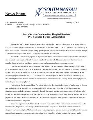 News From:
For Immediate Release
Contact:
Damian Becker, Manager of Media Relations
(516) 377-5370

February 27, 2013

South Nassau Communities Hospital Receives
IAC Vascular Testing Accreditation
Oceanside, NY – South Nassau Communities Hospital has received a three-year term of accreditation
in Vascular Testing by the Intersocietal Accreditation Commission (IAC). The IAC grants accreditation only to
those facilities that are found to be providing quality patient care, in compliance with national standards through
a comprehensive application process including detailed case study review.
To earn the accreditation, a panel of experts conducted a comprehensive onsite review of the operational
and technical components of South Nassau’s peripheral vascular lab. The accreditation is for the areas of
peripheral arterial testing, peripheral venous testing, and extracranial cerebrovascular testing.
“IAC accreditation is a ‘seal of approval’ that patients can rely on as an indication that we have been
carefully critiqued on all aspects of its operations considered relevant by medical experts in the field of vascular
testing,” said Jeffrey S. Stein, MD, FACS, a board-certified vascular surgeon and medical director of South
Nassau’s peripheral vascular lab. “IAC accreditation is widely respected within the medical community, as
illustrated by the support of the national medical societies related to vascular testing, which include physicians,
technologists and sonographers.”
According to the American Heart Association, the total direct and indirect cost of cardiovascular disease
and stroke in the U.S. for 2010 was an estimated $503.2 billion. Early detection of life threatening heart
disorders, stroke and other diseases is possible through the use of vascular testing procedures. While vascular
testing is a helpful technique, the skill and experience of the technologist performing the test, the acumen of the
physicians that interpret the results of the tests and the quality of the technology used to perform the tests are
essential to an accurate diagnosis.
Under the supervision Dr. Stein, South Nassau’s vascular lab offers comprehensive peripheral vascular
therapies and diagnostics. The variety of tests offered evaluate for blood flow and help form an accurate
diagnosis and treatment plan. The best peripheral vascular programs are sensitive to the multiple cardiovascular
needs of patients and draw upon the expertise of multiple specialties to bring patients the highest-quality,

 