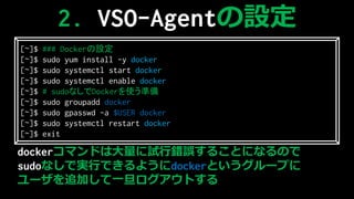 dockerޥɤϴԇe`뤳ȤˤʤΤ
sudoʤǌgФǤ褦dockerȤ`פ
`׷ӤһȤ
2. VSO-AgentO
[~]$ ### DockerO
[~]$ sudo yum install -y docker
[~]$ sudo systemctl start docker
[~]$ sudo systemctl enable docker
[~]$ # sudoʤDockerʹʂ
[~]$ sudo groupadd docker
[~]$ sudo gpasswd -a $USER docker
[~]$ sudo systemctl restart docker
[~]$ exit
 