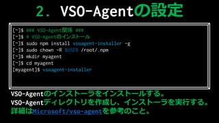 VSO-AgentΥ󥹥ȩ`򥤥󥹥ȩ`뤹롣
VSO-Agentǥ쥯ȥɤ󥹥ȩ`gФ롣
ԔMicrosoft/vso-agentοΤȡ
2. VSO-AgentO
[~]$ ### VSO-AgentvS ###
[~]$ # VSO-AgentΥ󥹥ȩ`
[~]$ sudo npm install vsoagent-installer -g
[~]$ sudo chown -R $USER /root/.npm
[~]$ mkdir myagent
[~]$ cd myagent
[myagent]$ vsoagent-installer
 