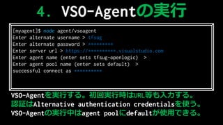 VSO-AgentgФ롣،gЕrURLȤ롣
J^Alternative authentication credentialsʹ
ճ-Գ٤ΌgФagent pooldefaultʹäǤ롣
[myagent]$ node agent/vsoagent
Enter alternate username > tfsug
Enter alternate password > ****
Enter server url > https://.visualstudio.com
Enter agent name (enter sets tfsug-openlogic) >
Enter agent pool name (enter sets default) >
successful connect as 
4. ճ-Գ٤Όg
 