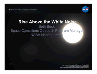 National Aeronautics and Space Administration




               Rise Above the White Noise
                  Beth Beck,
  Space Operations Outreach Program Manager
             NASA Headquarters




www.nasa.gov
                                                    International Astronautical Congress: Prague 2010
                                                                21st SYMPOSIUM ON SPACE ACTIVITY AND SOCIETY
                                                Space Expectations: Involving the Public in Space Activities IAC-10.E5.2.9
 