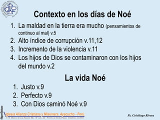 Contexto en los días de Noé
1. La maldad en la tierra era mucho (pensamientos de
   continuo al mal) v.5
2. Alto índice de corrupción v.11,12
3. Incremento de la violencia v.11
4. Los hijos de Dios se contaminaron con los hijos
   del mundo v.2
                          La vida Noé
 1. Justo v.9
 2. Perfecto v.9
 3. Con Dios caminó Noé v.9
                                              Ps. Crisólogo Rivera
 
