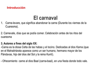 Introducción


                             El carnaval
1. Carne-levare, que significa abandonar la carne (Durante los viernes de la
   Cuaresma).

2. Carnevale, días que se podía comer. Celebración antes de los ritos del
cuaresma

3. Autores a fines del siglo XX:
-Carna es la diosa Celta de las habas y el tocino. Dedicadas al dios Karna (que
en el Mahabhárata aparece como un ser humano, hermano mayor de los
Pándavas, hijo del dios del Sol y la reina Kuntí).

- Ofrecemiento carne al dios Baal (carna-baal), en una fiesta donde todo vale.
 