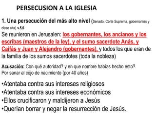 PERSECUSION A LA IGLESIA
1. Una persecución del más alto nivel (Senado, Corte Suprema, gobernantes y
clase alta) v.5,6
Se reunieron en Jerusalen: los gobernantes, los ancianos y los
escribas (maestros de la ley), y el sumo sacerdote Anás, y
Caifás y Juan y Alejandro (gobernantes), y todos los que eran de
la familia de los sumos sacerdotes (toda la nobleza)
Acusación: Con qué autoridad? y en que nombre habías hecho esto?
Por sanar al cojo de nacimiento (por 40 años)

•Atentaba contra sus intereses religiosos
•Atentaba contra sus intereses económicos
•Ellos crucificaron y maldijeron a Jesús
•Querían borrar y negar la resurrección de Jesús.
 