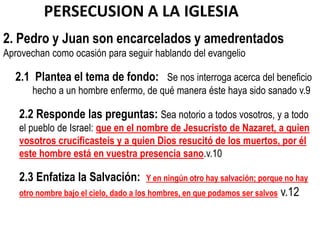 PERSECUSION A LA IGLESIA
2. Pedro y Juan son encarcelados y amedrentados
Aprovechan como ocasión para seguir hablando del evangelio

  2.1 Plantea el tema de fondo: Se nos interroga acerca del beneficio
       hecho a un hombre enfermo, de qué manera éste haya sido sanado v.9

   2.2 Responde las preguntas: Sea notorio a todos vosotros, y a todo
   el pueblo de Israel: que en el nombre de Jesucristo de Nazaret, a quien
   vosotros crucificasteis y a quien Dios resucitó de los muertos, por él
   este hombre está en vuestra presencia sano.v.10

   2.3 Enfatiza la Salvación:         Y en ningún otro hay salvación; porque no hay
   otro nombre bajo el cielo, dado a los hombres, en que podamos ser salvos   v.12
 