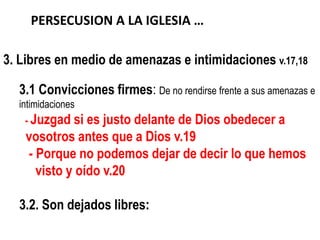 PERSECUSION A LA IGLESIA …

3. Libres en medio de amenazas e intimidaciones v.17,18

  3.1 Convicciones firmes: De no rendirse frente a sus amenazas e
  intimidaciones
   - Juzgad si   es justo delante de Dios obedecer a
    vosotros antes que a Dios v.19
     - Porque no podemos dejar de decir lo que hemos
       visto y oído v.20

  3.2. Son dejados libres:
 