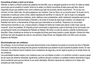 Convertirse al islam o morir en la horca
Además, el diario La Razón publica las palabras de Asia Bibi, que su abogado guarda en el móvil. En ellas se relata
que el juez que la condenó a muerte "entró en la celda y le ofreció convertirse al islam para salir libre. Asia le
respondió al juez que prefería morir como cristiana que salir de la prisión siendo musulmana". "Yo no soy una
criminal, no hice nada malo. He sido juzgada por ser cristiana. Creo en Dios y en su enorme amor. Si el juez me ha
condenado a muerte por amar a Dios, estaré orgullosa de sacrificar mi vida por él", dijo la mujer a su abogado.
Mientras tanto, agrupaciones cristianas, tanto católicas como protestantes, están realizando campañas para que se
produzcan presiones internacionales a Pakistán y así evitar la muerte de esta mujer cristiana. Los obispos de
Pakistán han hecho un llamamiento al Papa para que intermedie en el conflicto. "Instamos a la comunidad
internacional a levantar su voz, a hacer presión y trabajar en todos los niveles para salvar a esta mujer, que es
inocente", dicen los prelados. En España ya han comenzado a organizarse y para el domingo se ha convocado una
concentración frente a la embajada de Pakistán en Madrid. Allí harán un acto de oración y pedirán la libertad para
Asia Bibi. Otras iniciativas se centran en la recogida de firmas para hacer presión y poder salvarla. Cientos de miles
de firmas han sido recogidas tan sólo en una semana. Estas firmas van dirigidas tanto a la ONU como al propio
Gobierno de Pakistán.

Discriminados por ser cristianos
Sin embargo, no es la primera vez que esta discriminación a los cristianos ha puesto en el punto de mira a Pakistán.
Otro hecho conocido se produjo tras las graves inundaciones que asolaron el país durante el pasado verano. En ese
momento, los cristianos fueron tratados como ciudadanos de segunda y se les negó la ayuda por el simple hecho de
ser cristianos.
Las autoridades locales exigían a los cristianos que o se convirtiesen al islam o no recibirían comida ni ayuda a pesar
de ser casos de extrema necesidad. Igualmente, políticos del país inundaron un poblado cristiano desviando el agua
de la inundación para que sus tierras no se vieran afectadas. Murieron decenas de cristianos al no haber sido
avisados por este musulmán
 