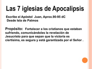 Las 7 iglesias de Apocalipsis
Escribe el Apóstol Juan, Aprox.90-95 dC
Desde Isla de Patmos

Propósito: Fortalecer a los cristianos que estaban
sufriendo, comunicándoles la revelación de
Jesucristo para que sepan que la victoria es
ciertísima, es segura y está garantizada por el Señor .
 