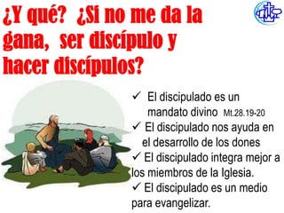 ¿Y qué? ¿Si no me da la
gana, ser discípulo y
hacer discípulos?
               El discipulado es un
                  mandato divino Mt.28.19-20
               El discipulado nos ayuda en
                el desarrollo de los dones
               El discipulado integra mejor a
              los miembros de la Iglesia.
               El discipulado es un medio
              para evangelizar.
 
