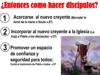 ¿Entonces como hacer discípulos?
1     Acercarse al nuevo creyente (Bernabé lo
      tomó de la mano a Saulo v.27)


2   Incorporar al nuevo creyente a la Iglesia (Lo
    trajo a Pablo a los discípulos v.27)


3   Promover un espacio
    de confianza y
    seguridad para todos:
    Contó el testimonio de Pablo a todos v.27
 