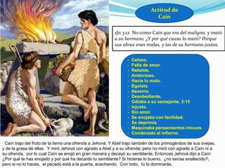 Actitud de
                                                                                Caín

                                                           1Jn 3:12 No como Caín que era del maligno, y mató
                                                           a su hermano. ¿Y por qué causa lo mató? Porque
                                                           sus obras eran malas, y las de su hermano justas.


                                                                  -   Celoso.
                                                                  -   Falta de amor.
                                                                  -   Rebelde.
                                                                  -   Ambicioso.
                                                                  -   Hacia lo malo.
                                                                  -   Egoísta.
                                                                  -   Asesino.
                                                                  -   Desobediente.
                                                                  -   Odiaba a su semejante. 3:15
                                                                  -   Injusto.
                                                                  -   Sin amor.
                                                                  -   Se enojaba con facilidad.
                                                                  -   Se deprimía.
                                                                  -   Maquinaba pensamientos inicuos.
                                                                  -   Condenado al infierno.

«Caín trajo del fruto de la tierra una ofrenda a Jehová. Y Abel trajo también de los primogénitos de sus ovejas,
y de la grasa de ellas. Y miró Jehová con agrado a Abel y a su ofrenda; pero no miró con agrado a Caín ni a
su ofrenda, por lo cual Caín se enojó en gran manera y decayó su semblante. Entonces Jehová dijo a Caín:
¿Por qué te has enojado y por qué ha decaído tu semblante? Si hicieras lo bueno, ¿no serías enaltecido?;
pero si no lo haces, el pecado está a la puerta, acechando. Con todo, tú lo dominarás.
 