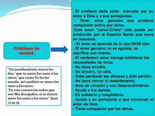 - El cristiano debe estar marcado por su
                                   amor a Dios y a sus semejantes.
                                    - Tener amor genuino que produce
                                   compasión activa por otros.
                                   -Este amor "como-Cristo" sólo puede ser
                                   producido por el Espíritu Santo que mora
                                   en nosotros.
                                    - El amor se aprende de lo que DIOS hizo
   Cristiano de                    - El amor genuino no es egoísta, se
     verdad.                       sacrifica uno mismo.
                                   - El verdadero amor escoge satisfacer las
                                   necesidades de otros.
                                   - No tiene envidia.
"Un mandamiento nuevo les
doy: 'que se amen los unos a los
                                   - Es sincero, no odia.
otros;' que como Yo los he         - Sabe perdonar las ofensas y pide perdón.
amado, así también se amen los     - No tiene rencor ni resentimiento.
unos a los otros.                  - Ama de corazón y con desprendimiento.
"En esto conocerán todos que       - Ayuda a los demás.
son Mis discípulos, si se tienen   - Es solidario y hospitalario.
amor los unos a los otros." Juan   - Ayuda a su semejante a que conozcan el
13:34-35
                                   amor de Dios.
                                   - Tiene compasión por las almas.
 