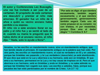El autor y Conferencista Leo Buscaglia,
una vez fue invitado a ser juez de un               "Por esto os digo: el que siembra
certamen. El propósito de este certamen             escasamente, también segará
era descubrir y premiar al niño más                 escasamente; y el que siembra
amoroso. El ganador fue un niño de 4                generosamente, generosamente
años a quién su vecino anciano había                también segará. Cada uno dé
perdido a su esposa.                                como propuso en su corazón: no
                                                    con tristeza, ni por necesidad,
El niño vio a este anciano llorar en su             porque Dios ama al dador
patio y el niño fue y se sentó al lado de           alegre." 1 Corintios 9: 6-7
él, cuando su mama le preguntó que le
había dicho él al anciano vecino, el niño
dijo: " Nada, solo lo ayude a llorar".

Amados, no les escribo un mandamiento nuevo, sino un mandamiento antiguo, que
han tenido desde el principio. El mandamiento antiguo es la palabra que han oído. Por
otra parte, les escribo un mandamiento nuevo, el cual es verdadero en El y en ustedes,
porque las tinieblas van pasando, y la Luz verdadera (Jesucristo) ya está alumbrando.
El que dice que está en la Luz y aborrece a su hermano, está aún en tinieblas. El que
ama a su hermano, permanece en la Luz y no hay causa de tropiezo en él. Pero el que
aborrece a su hermano, está en tinieblas y anda en tinieblas, y no sabe adónde va,
porque las tinieblas han cegado sus ojos. Les escribo a ustedes, hijos, porque sus
pecados les han sido perdonados por el nombre de Cristo. 1Jn 2:7 -12
 