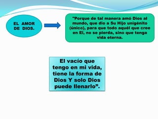 "Porque de tal manera amó Dios al
EL AMOR           mundo, que dio a Su Hijo unigénito
DE DIOS.        (único), para que todo aquél que cree
                  en El, no se pierda, sino que tenga
                              vida eterna.




              El vacío que
           tengo en mi vida,
           tiene la forma de
            Dios Y solo Dios
            puede llenarlo”.
 