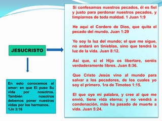 Si confesamos nuestros pecados, él es fiel
                             y justo para perdonar nuestros pecados, y
                             limpiarnos de toda maldad. 1 Juan 1:9

                             He aquí el Cordero de Dios, que quita el
                             pecado del mundo. Juan 1:29

                             Yo soy la luz del mundo; el que me sigue,
                             no andará en tinieblas, sino que tendrá la
 JESUCRISTO                  luz de la vida. Juan 8:12.

                             Así que, si el Hijo os libertare, seréis
                             verdaderamente libres. Juan 8:36.

                             Que Cristo Jesús vino al mundo para
                             salvar a los pecadores, de los cuales yo
En esto conocemos el         soy el primero. 1ra de Timoteo 1:15.
amor: en que El puso Su
vida     por     nosotros.
También           nosotros   El que oye mi palabra, y cree al que me
debemos poner nuestras       envió, tiene vida eterna; y no vendrá a
vidas por los hermanos.      condenación, más ha pasado de muerte a
1Jn 3:16                     vida. Juan 5:24.
 