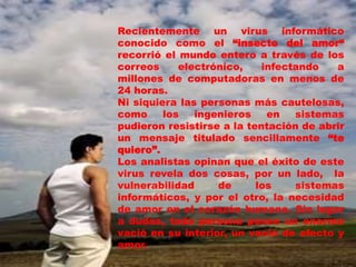 Recientemente un virus informático
conocido como el “insecto del amor“
recorrió el mundo entero a través de los
correos     electrónico,    infectando   a
millones de computadoras en menos de
24 horas.
Ni siquiera las personas más cautelosas,
como     los   ingenieros    en   sistemas
pudieron resistirse a la tentación de abrir
un mensaje titulado sencillamente “te
quiero”.
Los analistas opinan que el éxito de este
virus revela dos cosas, por un lado, la
vulnerabilidad     de      los    sistemas
informáticos, y por el otro, la necesidad
de amor en el corazón humano. Sin lugar
a dudas, toda persona posee un enorme
vació en su interior, un vació de afecto y
amor.
 