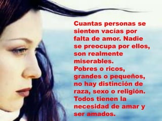 Cuantas personas se
sienten vacías por
falta de amor. Nadie
se preocupa por ellos,
son realmente
miserables.
Pobres o ricos,
grandes o pequeños,
no hay distinción de
raza, sexo o religión.
Todos tienen la
necesidad de amar y
ser amados.
 