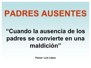 PADRES AUSENTES

“Cuando la ausencia de los
padres se convierte en una
        maldición”
         Pastor: Luís López
 