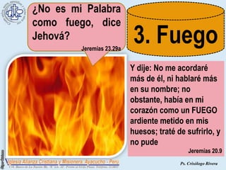 ¿No es mi Palabra
como fuego, dice
Jehová?
         Jeremías 23.29a
                            3. Fuego
                           Y dije: No me acordaré
                           más de él, ni hablaré más
                           en su nombre; no
                           obstante, había en mi
                           corazón como un FUEGO
                           ardiente metido en mis
                           huesos; traté de sufrirlo, y
                           no pude
                                              Jeremías 20.9
                                          Ps. Crisólogo Rivera
 
