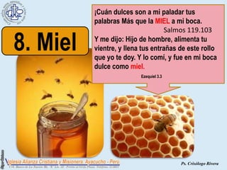¡Cuán dulces son a mi paladar tus
          palabras Más que la MIEL a mi boca.
                                   Salmos 119.103

8. Miel   Y me dijo: Hijo de hombre, alimenta tu
          vientre, y llena tus entrañas de este rollo
          que yo te doy. Y lo comí, y fue en mi boca
          dulce como miel.
                          Ezequiel 3.3




                                         Ps. Crisólogo Rivera
 