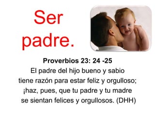 Ser
 padre.
         Proverbios 23: 24 -25
    El padre del hijo bueno y sabio
tiene razón para estar feliz y orgulloso;
  ¡haz, pues, que tu padre y tu madre
 se sientan felices y orgullosos. (DHH)
 