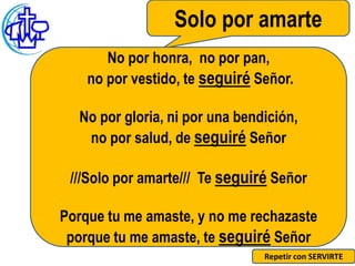 Solo por amarte
       No por honra, no por pan,
    no por vestido, te seguiré Señor.

  No por gloria, ni por una bendición,
   no por salud, de seguiré Señor

 ///Solo por amarte/// Te seguiré Señor

Porque tu me amaste, y no me rechazaste
 porque tu me amaste, te seguiré Señor
                                Repetir con SERVIRTE
 