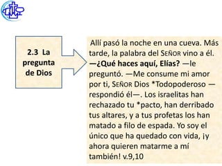 Allí pasó la noche en una cueva. Más
 2.3 La    tarde, la palabra del SEÑOR vino a él.
pregunta   —¿Qué haces aquí, Elías? —le
 de Dios   preguntó. —Me consume mi amor
           por ti, SEÑOR Dios *Todopoderoso —
           respondió él—. Los israelitas han
           rechazado tu *pacto, han derribado
           tus altares, y a tus profetas los han
           matado a filo de espada. Yo soy el
           único que ha quedado con vida, ¡y
           ahora quieren matarme a mí
           también! v.9,10
 