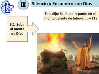 III   Silencio y Encuentro con Dios
                 El le dijo: Sal fuera, y ponte en el
                 monte delante de Jehová….. v.11a
3.1 Subir
al monte
 de Dios
 