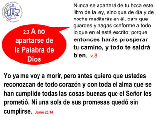 2.3 A no
apartarse de
la Palabra de
Dios
Nunca se apartará de tu boca este
libro de la ley, sino que de día y de
noche meditarás en él, para que
guardes y hagas conforme a todo
lo que en él está escrito; porque
entonces harás prosperar
tu camino, y todo te saldrá
bien. v.8
Yo ya me voy a morir,pero antes quiero que ustedes
reconozcan de todo corazón y con toda el alma que se
han cumplido todas las cosas buenas que el Señor les
prometió. Ni una sola de sus promesas quedó sin
cumplirse. Josué 23.14
 