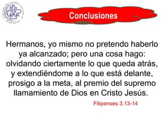 Conclusiones
Hermanos, yo mismo no pretendo haberlo
ya alcanzado; pero una cosa hago:
olvidando ciertamente lo que queda atrás,
y extendiéndome a lo que está delante,
prosigo a la meta, al premio del supremo
llamamiento de Dios en Cristo Jesús.
Filipenses 3.13-14
 