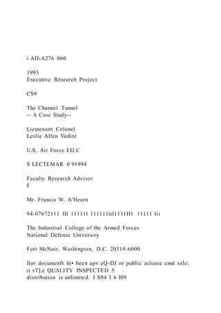 i AD-A276 860
1993
Executive Research Project
CS8
The Channel Tunnel
-- A Case Study--
Lieutenant Colonel
Leslie Allen Veditz
U.S. Air Force EIJ.C
S LECTEMAR 0 91994
Faculty Research Advisor
F
Mr. Francis W. A'Hearn
94-07672111 III 11111l 111111til1111H1 11111 lii
The Industrial College of the Armed Forces
National Defense University
Fort McNair, Washington, D.C. 20319-6000
fior documenft hi• been apv eQ-DJ or public zeloase cmd sale;
it sT];c QUALITY INSPECTED 5
distribution is unlimited. I S94 3 6 I09
 