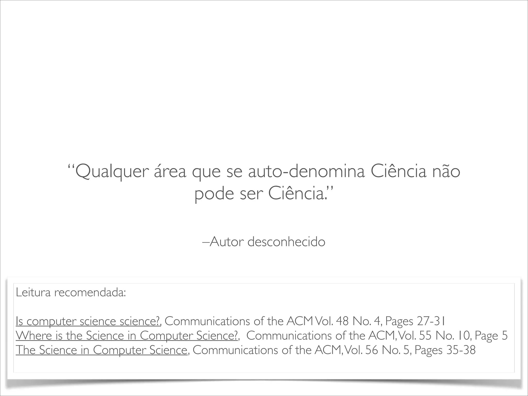 “Qualquer área que se auto-denomina Ciência não 
pode ser Ciência.” 
–Autor desconhecido 
Leitura recomendada: 
! 
Is computer science science?, Communications of the ACM Vol. 48 No. 4, Pages 27-31 
Where is the Science in Computer Science?, Communications of the ACM, Vol. 55 No. 10, Page 5 
The Science in Computer Science, Communications of the ACM, Vol. 56 No. 5, Pages 35-38 
 