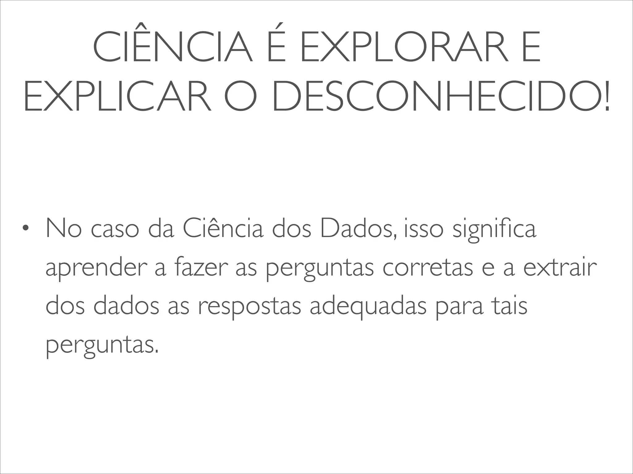 CIÊNCIA É EXPLORAR E 
EXPLICAR O DESCONHECIDO! 
• No caso da Ciência dos Dados, isso significa 
aprender a fazer as perguntas corretas e a extrair 
dos dados as respostas adequadas para tais 
perguntas. 
 