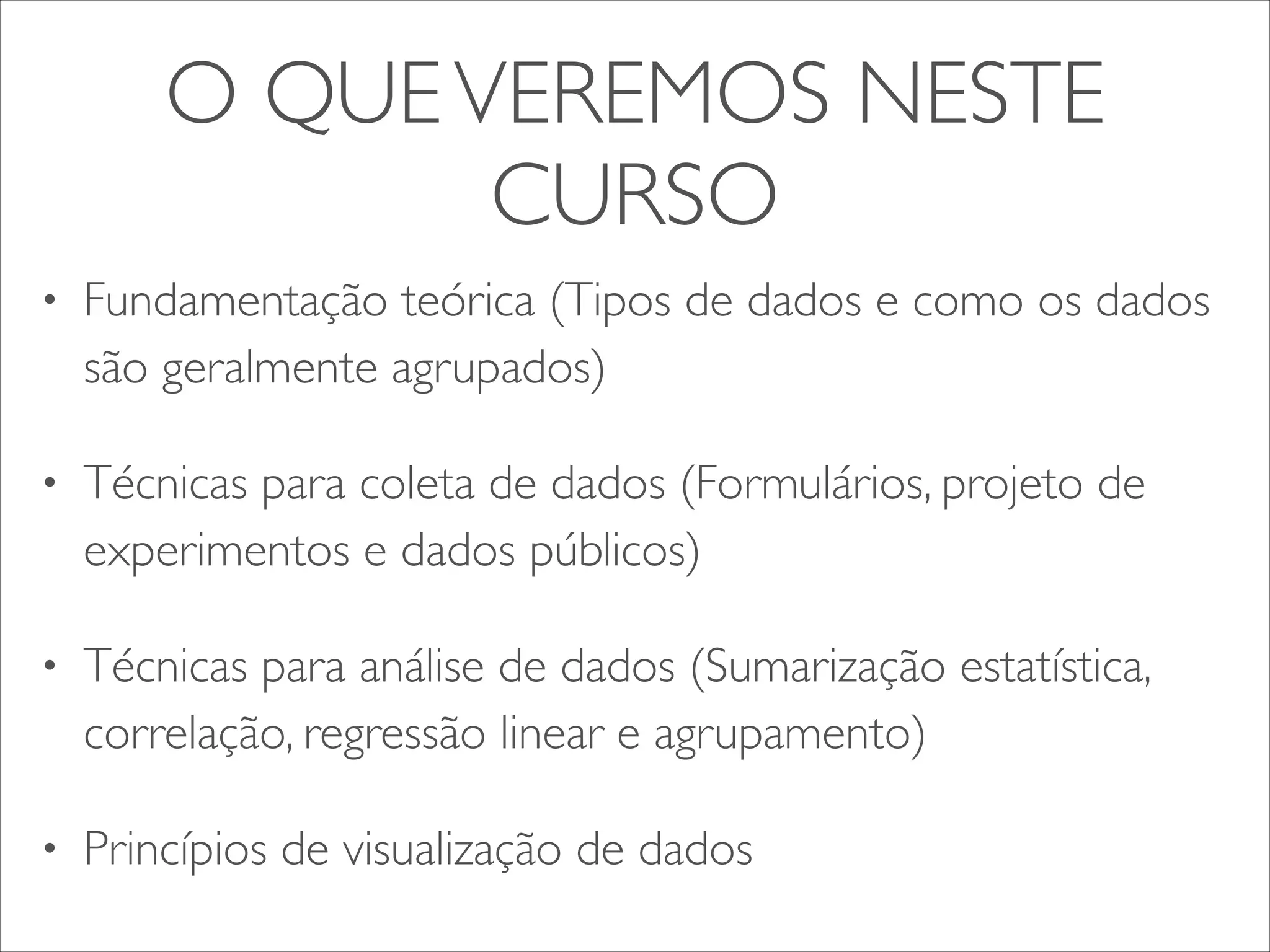 O QUE VEREMOS NESTE 
CURSO 
• Fundamentação teórica (Tipos de dados e como os dados 
são geralmente agrupados) 
• Técnicas para coleta de dados (Formulários, projeto de 
experimentos e dados públicos) 
• Técnicas para análise de dados (Sumarização estatística, 
correlação, regressão linear e agrupamento) 
• Princípios de visualização de dados 
 