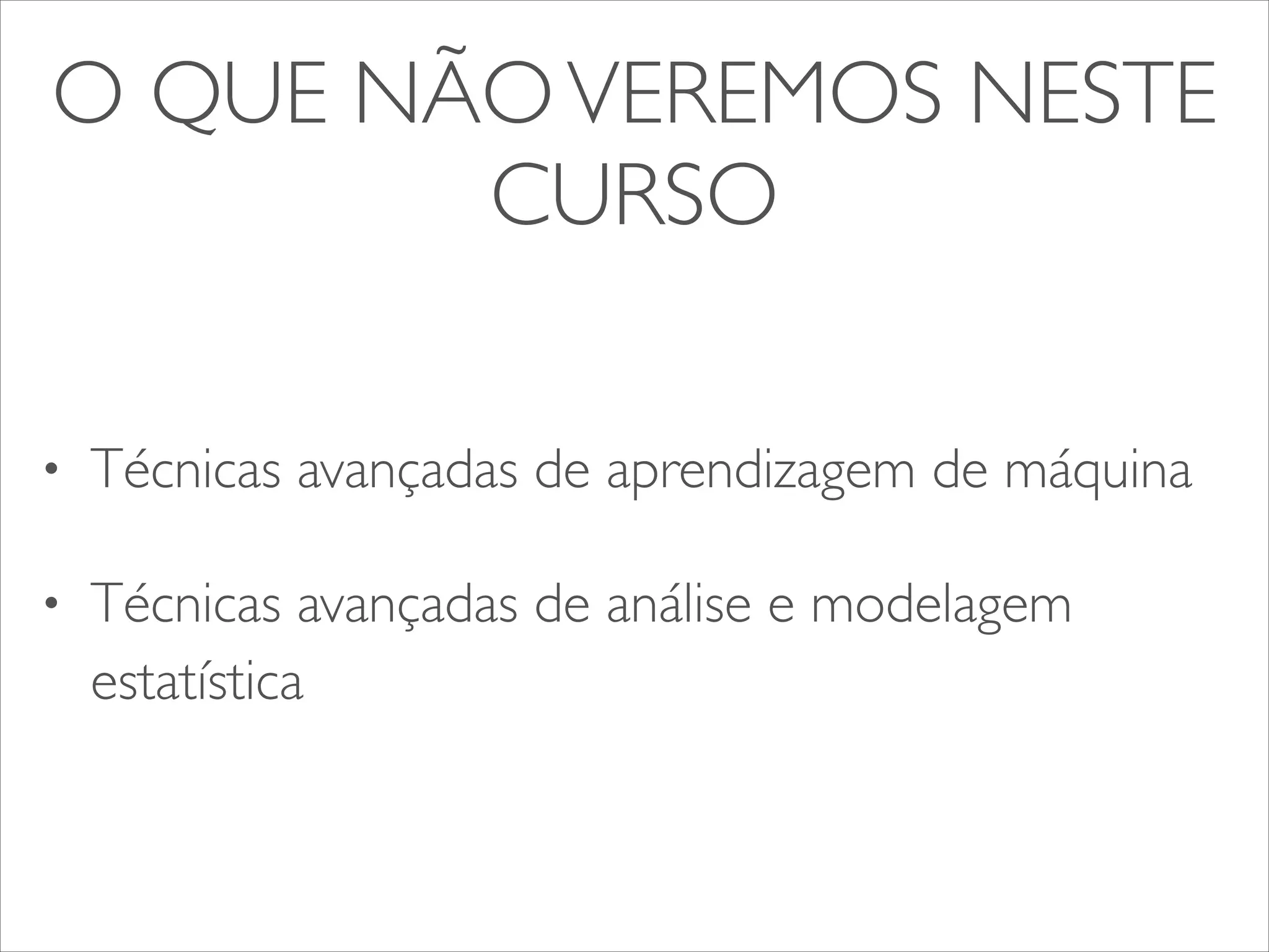 O QUE NÃO VEREMOS NESTE 
CURSO 
• Técnicas avançadas de aprendizagem de máquina 
• Técnicas avançadas de análise e modelagem 
estatística 
 