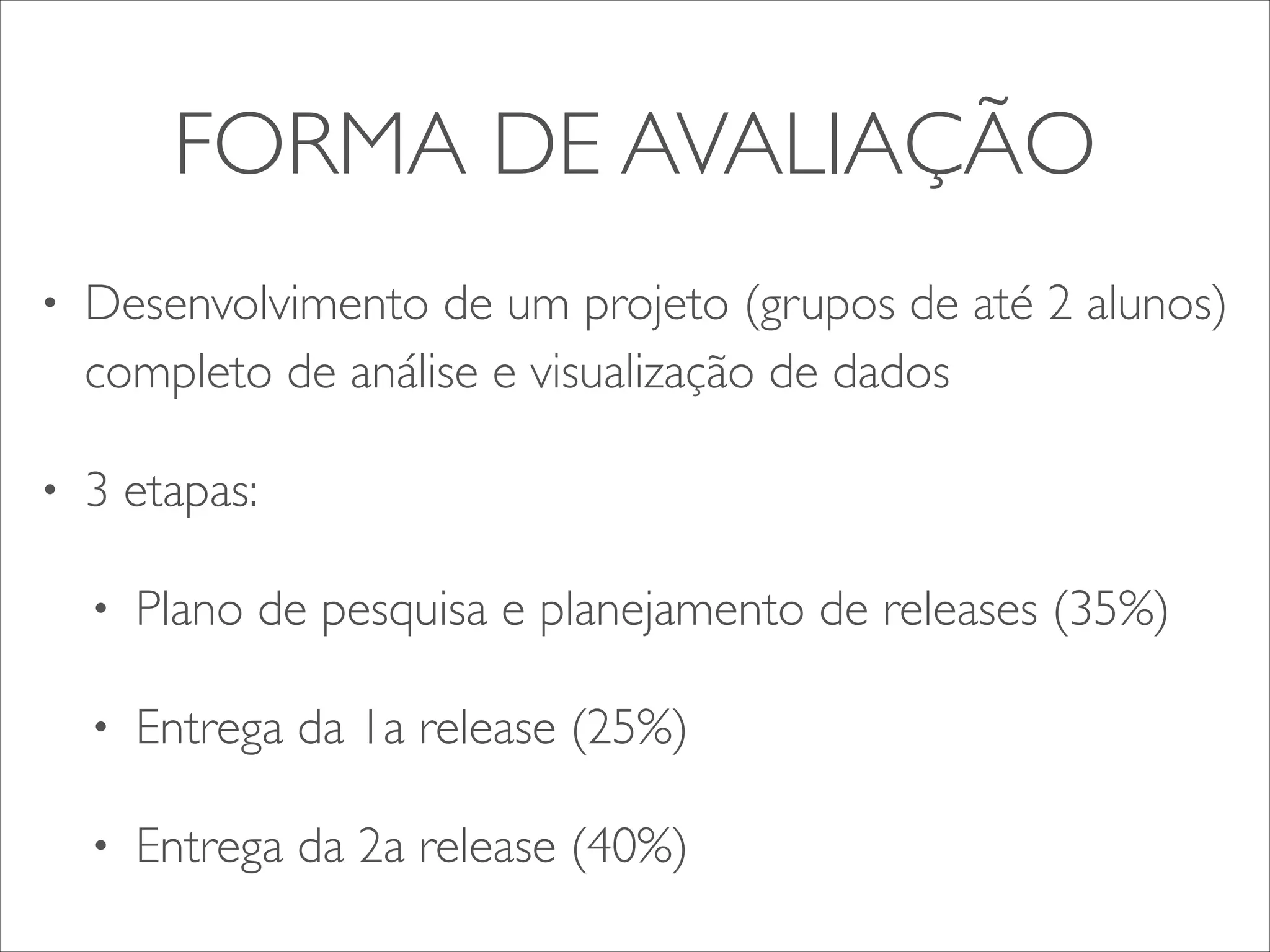 FORMA DE AVALIAÇÃO 
• Desenvolvimento de um projeto (grupos de até 2 alunos) 
completo de análise e visualização de dados 
• 3 etapas: 
• Plano de pesquisa e planejamento de releases (35%) 
• Entrega da 1a release (25%) 
• Entrega da 2a release (40%) 
 