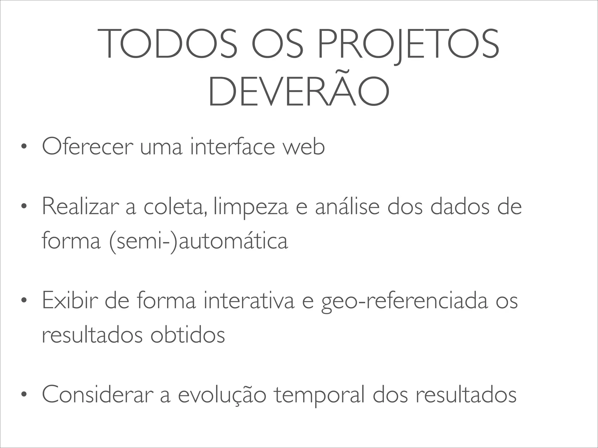 TODOS OS PROJETOS 
DEVERÃO 
• Oferecer uma interface web 
• Realizar a coleta, limpeza e análise dos dados de 
forma (semi-)automática 
• Exibir de forma interativa e geo-referenciada os 
resultados obtidos 
• Considerar a evolução temporal dos resultados 
 