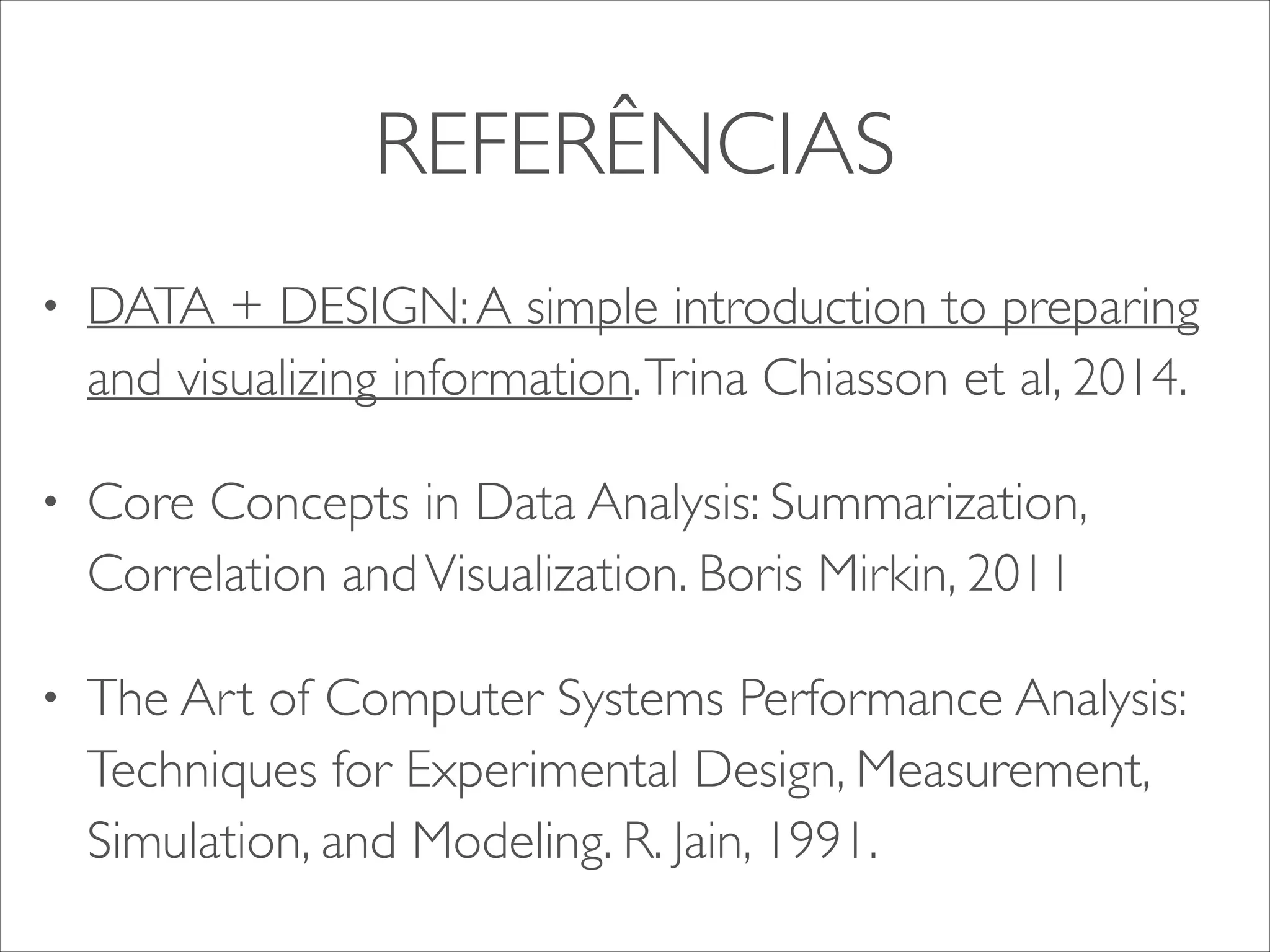 REFERÊNCIAS 
• DATA + DESIGN: A simple introduction to preparing 
and visualizing information. Trina Chiasson et al, 2014. 
• Core Concepts in Data Analysis: Summarization, 
Correlation and Visualization. Boris Mirkin, 2011 
• The Art of Computer Systems Performance Analysis: 
Techniques for Experimental Design, Measurement, 
Simulation, and Modeling. R. Jain, 1991. 
