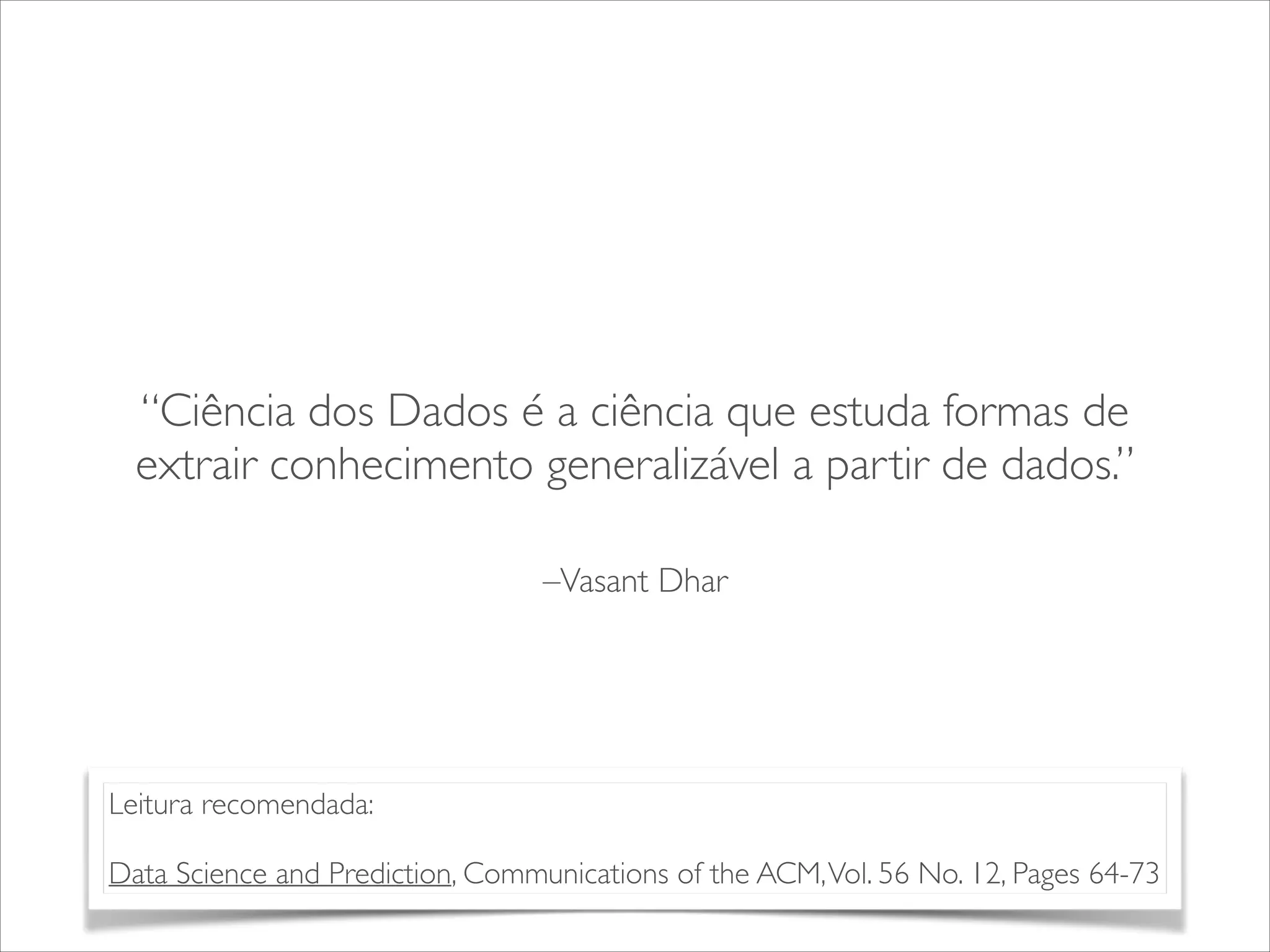 “Ciência dos Dados é a ciência que estuda formas de 
extrair conhecimento generalizável a partir de dados.” 
–Vasant Dhar 
Leitura recomendada: 
! 
Data Science and Prediction, Communications of the ACM, Vol. 56 No. 12, Pages 64-73 
 