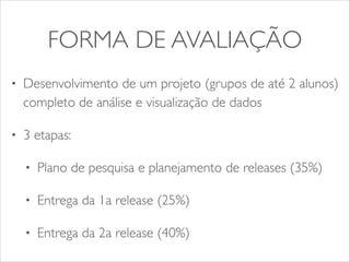 FORMA DE AVALIAÇÃO 
• Desenvolvimento de um projeto (grupos de até 2 alunos) 
completo de análise e visualização de dados 
• 3 etapas: 
• Plano de pesquisa e planejamento de releases (35%) 
• Entrega da 1a release (25%) 
• Entrega da 2a release (40%) 
 