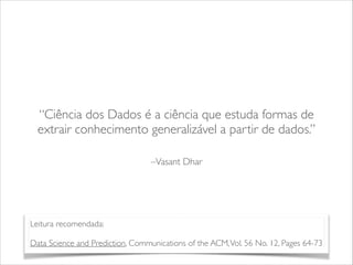 “Ciência dos Dados é a ciência que estuda formas de 
extrair conhecimento generalizável a partir de dados.” 
–Vasant Dhar 
Leitura recomendada: 
! 
Data Science and Prediction, Communications of the ACM, Vol. 56 No. 12, Pages 64-73 
 