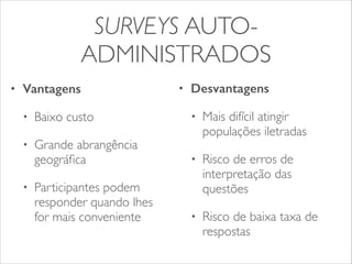 SURVEYS AUTO-ADMINISTRADOS 
• Vantagens 
• Baixo custo 
• Grande abrangência 
geográfica 
• Participantes podem 
responder quando lhes 
for mais conveniente 
• Desvantagens 
• Mais difícil atingir 
populações iletradas 
• Risco de erros de 
interpretação das 
questões 
• Risco de baixa taxa de 
respostas 
 