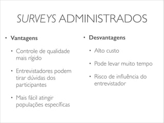 SURVEYS ADMINISTRADOS 
• Vantagens 
• Controle de qualidade 
mais rígido 
• Entrevistadores podem 
tirar dúvidas dos 
participantes 
• Mais fácil atingir 
populações específicas 
• Desvantagens 
• Alto custo 
• Pode levar muito tempo 
• Risco de influência do 
entrevistador 
 