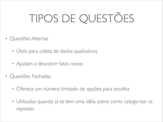 TIPOS DE QUESTÕES 
• Questões Abertas 
• Úteis para coleta de dados qualitativos 
• Ajudam a descobrir fatos novos 
• Questões Fechadas 
• Oferece um número limitado de opções para escolha 
• Utilizadas quando já se tem uma idéia sobre como categorizar as 
repostas 
 