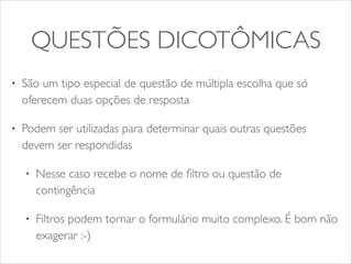 QUESTÕES DICOTÔMICAS 
• São um tipo especial de questão de múltipla escolha que só 
oferecem duas opções de resposta 
• Podem ser utilizadas para determinar quais outras questões 
devem ser respondidas 
• Nesse caso recebe o nome de filtro ou questão de 
contingência 
• Filtros podem tornar o formulário muito complexo. É bom não 
exagerar :-) 
 