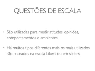 QUESTÕES DE ESCALA 
• São utilizadas para medir atitudes, opiniões, 
comportamentos e ambientes. 
• Há muitos tipos diferentes mais os mais utilizados 
são baseados na escala Likert ou em sliders 
 