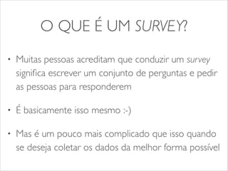 O QUE É UM SURVEY? 
• Muitas pessoas acreditam que conduzir um survey 
significa escrever um conjunto de perguntas e pedir 
as pessoas para responderem 
• É basicamente isso mesmo :-) 
• Mas é um pouco mais complicado que isso quando 
se deseja coletar os dados da melhor forma possível 
 