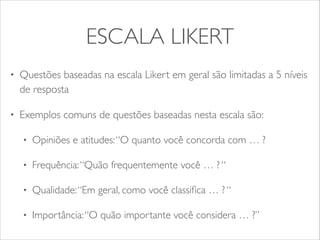 ESCALA LIKERT 
• Questões baseadas na escala Likert em geral são limitadas a 5 níveis 
de resposta 
• Exemplos comuns de questões baseadas nesta escala são: 
• Opiniões e atitudes: “O quanto você concorda com … ? 
• Frequência: “Quão frequentemente você … ? “ 
• Qualidade: “Em geral, como você classifica … ? “ 
• Importância: “O quão importante você considera … ?” 
 