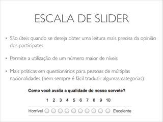 ESCALA DE SLIDER 
• São úteis quando se deseja obter uma leitura mais precisa da opinião 
dos participates 
• Permite a utilização de um número maior de níveis 
• Mais práticas em questionários para pessoas de múltiplas 
nacionalidades (nem sempre é fácil traduzir algumas categorias) 
 